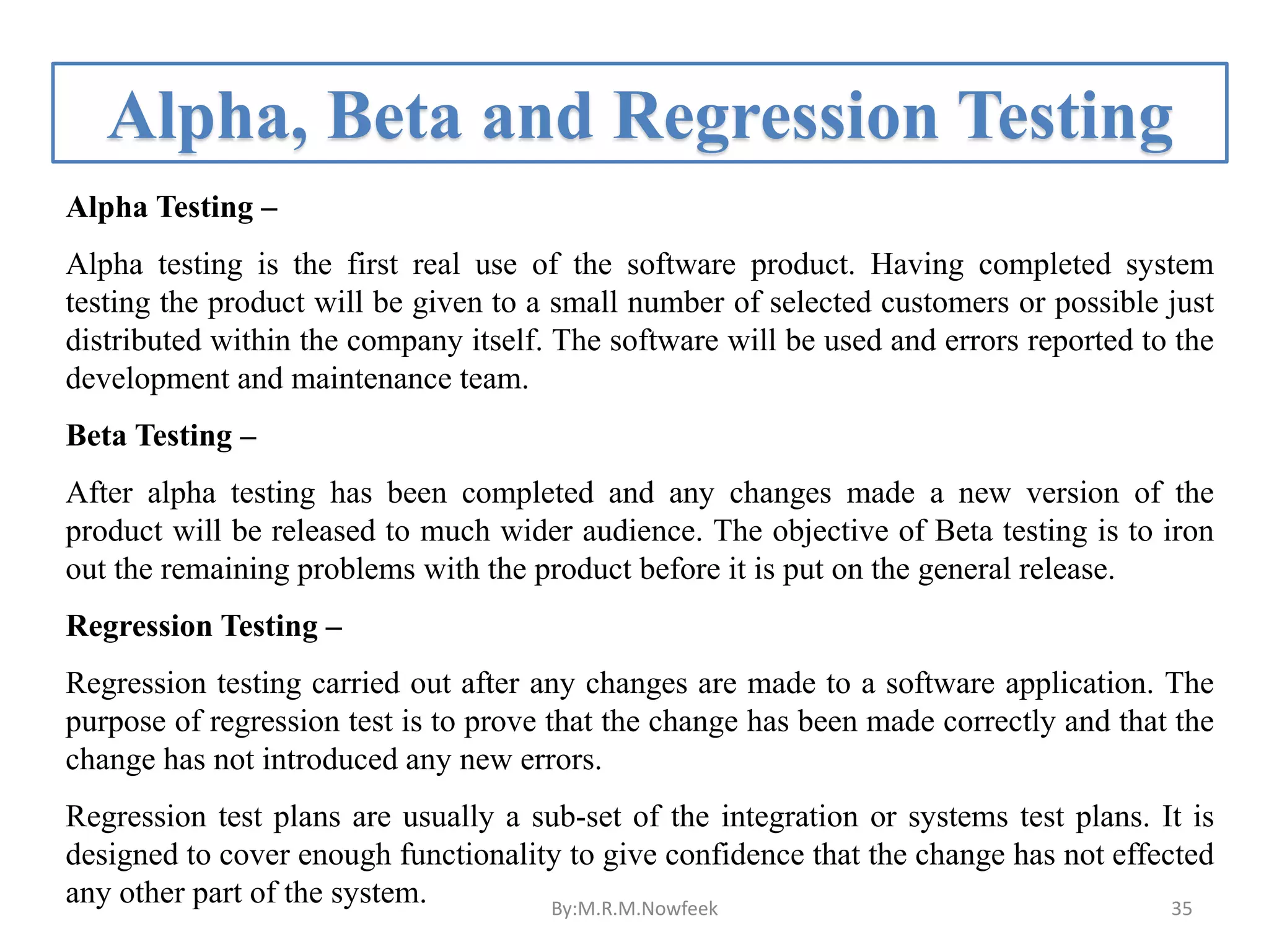 Alpha, Beta and Regression Testing Alpha Testing – Alpha testing is the first real use of the software product. Having completed system testing the product will be given to a small number of selected customers or possible just distributed within the company itself. The software will be used and errors reported to the development and maintenance team. Beta Testing – After alpha testing has been completed and any changes made a new version of the product will be released to much wider audience. The objective of Beta testing is to iron out the remaining problems with the product before it is put on the general release. Regression Testing – Regression testing carried out after any changes are made to a software application. The purpose of regression test is to prove that the change has been made correctly and that the change has not introduced any new errors. Regression test plans are usually a sub-set of the integration or systems test plans. It is designed to cover enough functionality to give confidence that the change has not effected any other part of the system. By:M.R.M.Nowfeek 35 
