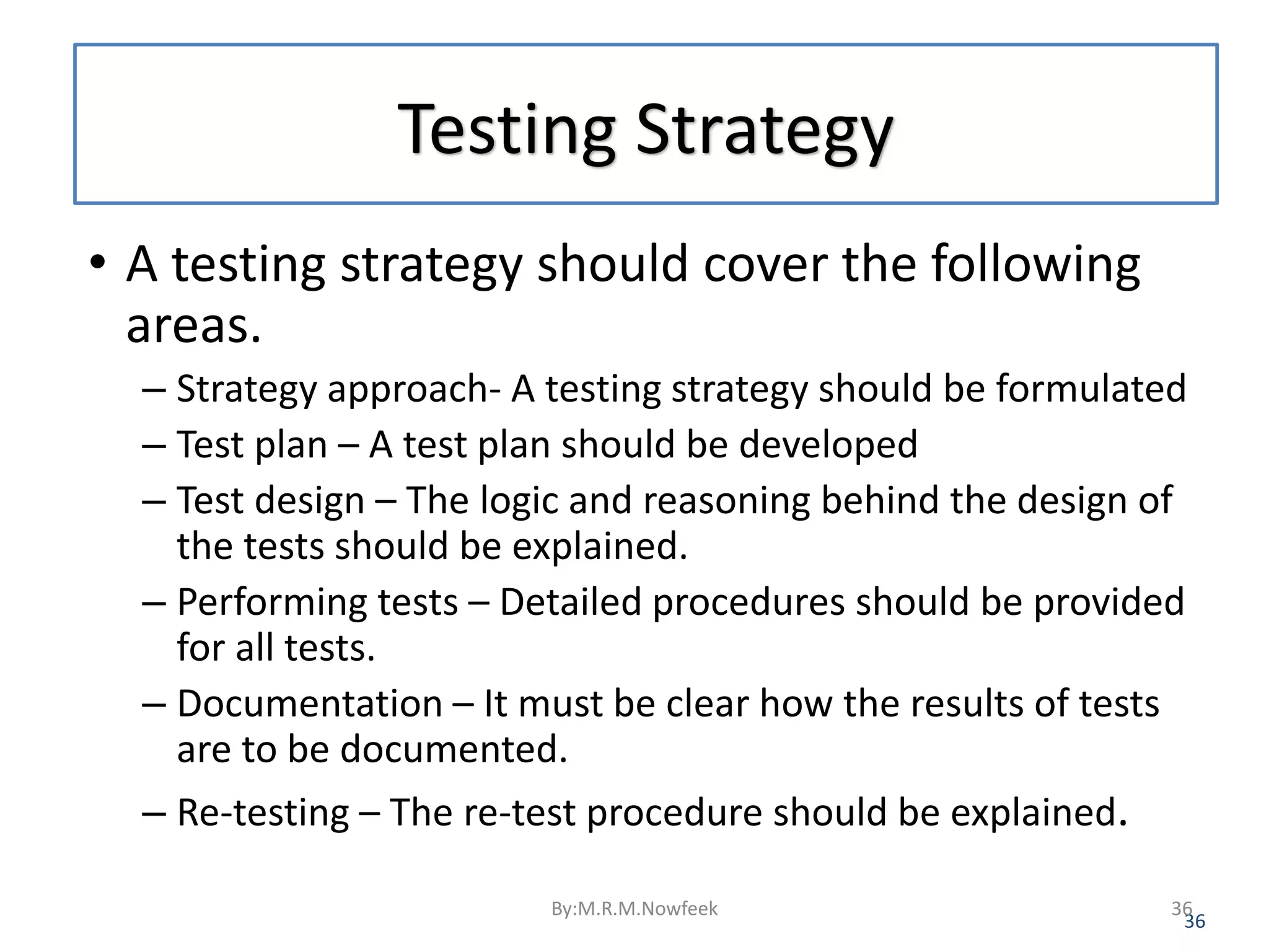 Testing Strategy • A testing strategy should cover the following areas. – Strategy approach- A testing strategy should be formulated – Test plan – A test plan should be developed – Test design – The logic and reasoning behind the design of the tests should be explained. – Performing tests – Detailed procedures should be provided for all tests. – Documentation – It must be clear how the results of tests are to be documented. – Re-testing – The re-test procedure should be explained. 36 By:M.R.M.Nowfeek 36 