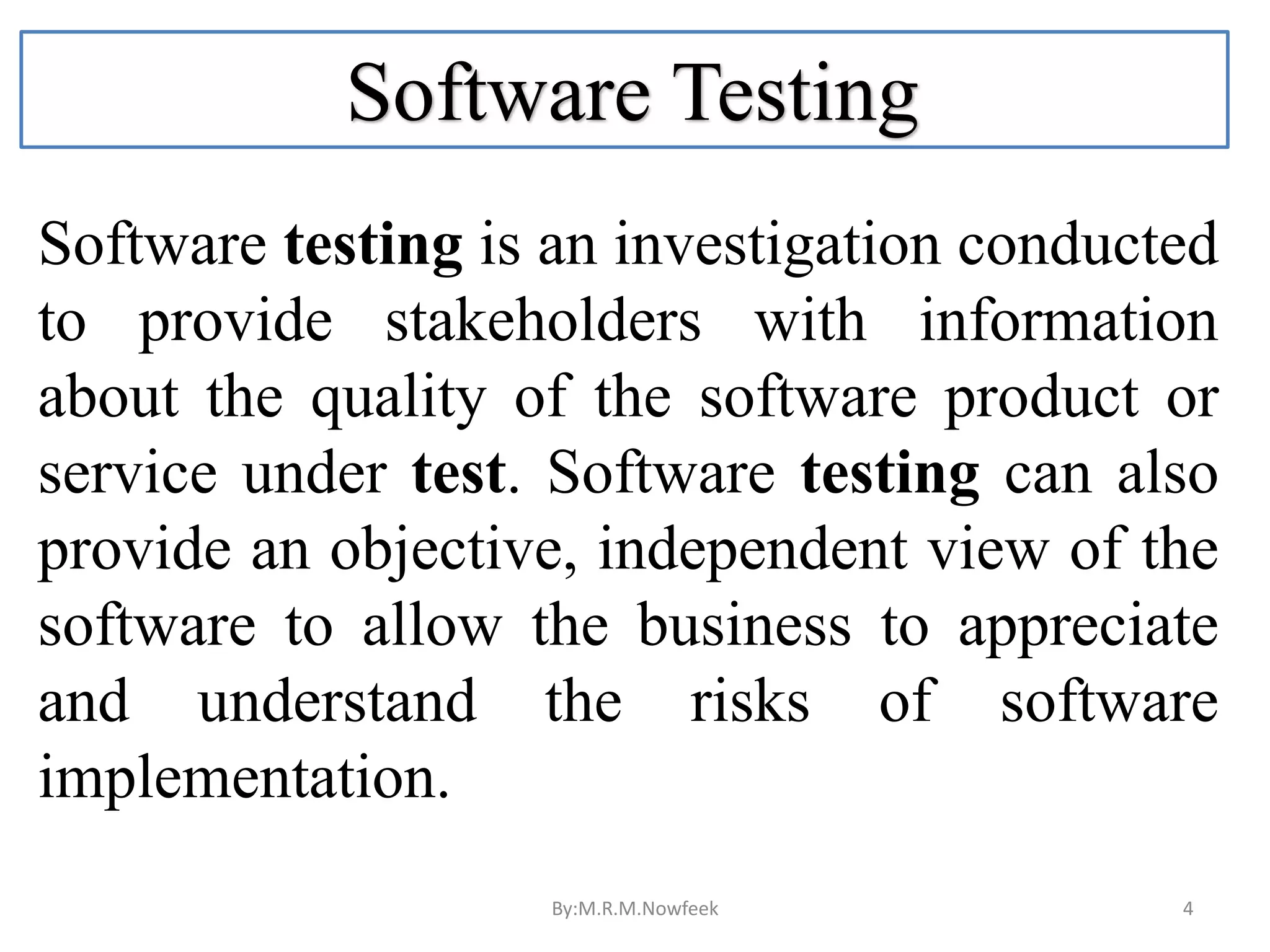 Software Testing Software testing is an investigation conducted to provide stakeholders with information about the quality of the software product or service under test. Software testing can also provide an objective, independent view of the software to allow the business to appreciate and understand the risks of software implementation. By:M.R.M.Nowfeek 4 