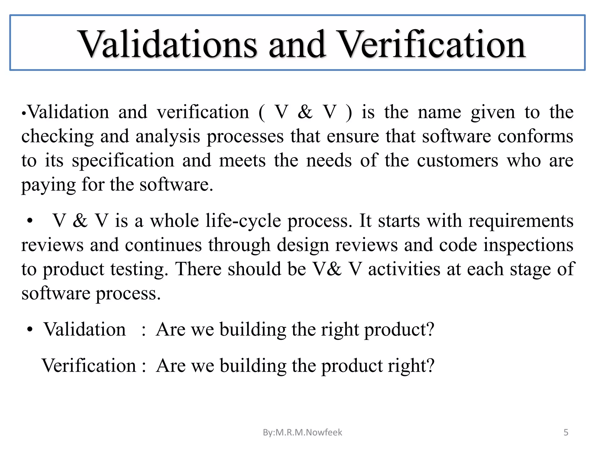 Validations and Verification •Validation and verification ( V & V ) is the name given to the checking and analysis processes that ensure that software conforms to its specification and meets the needs of the customers who are paying for the software. • V & V is a whole life-cycle process. It starts with requirements reviews and continues through design reviews and code inspections to product testing. There should be V& V activities at each stage of software process. • Validation : Are we building the right product? Verification : Are we building the product right? By:M.R.M.Nowfeek 5 
