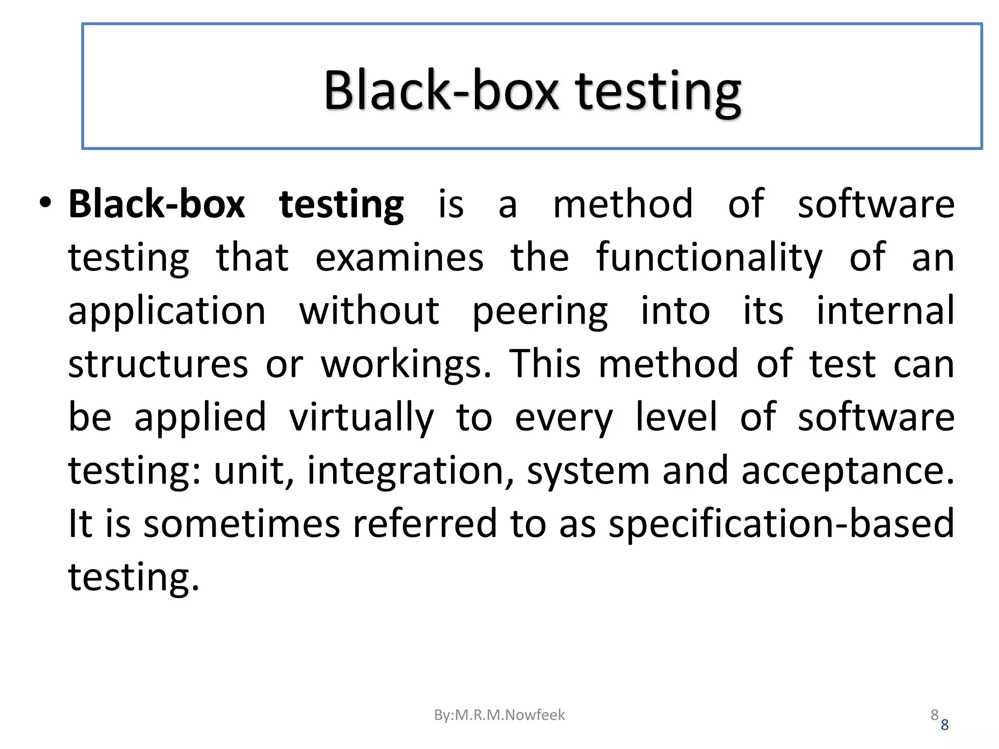 Black-box testing • Black-box testing is a method of software testing that examines the functionality of an application without peering into its internal structures or workings. This method of test can be applied virtually to every level of software testing: unit, integration, system and acceptance. It is sometimes referred to as specification-based testing. 8 By:M.R.M.Nowfeek 8 