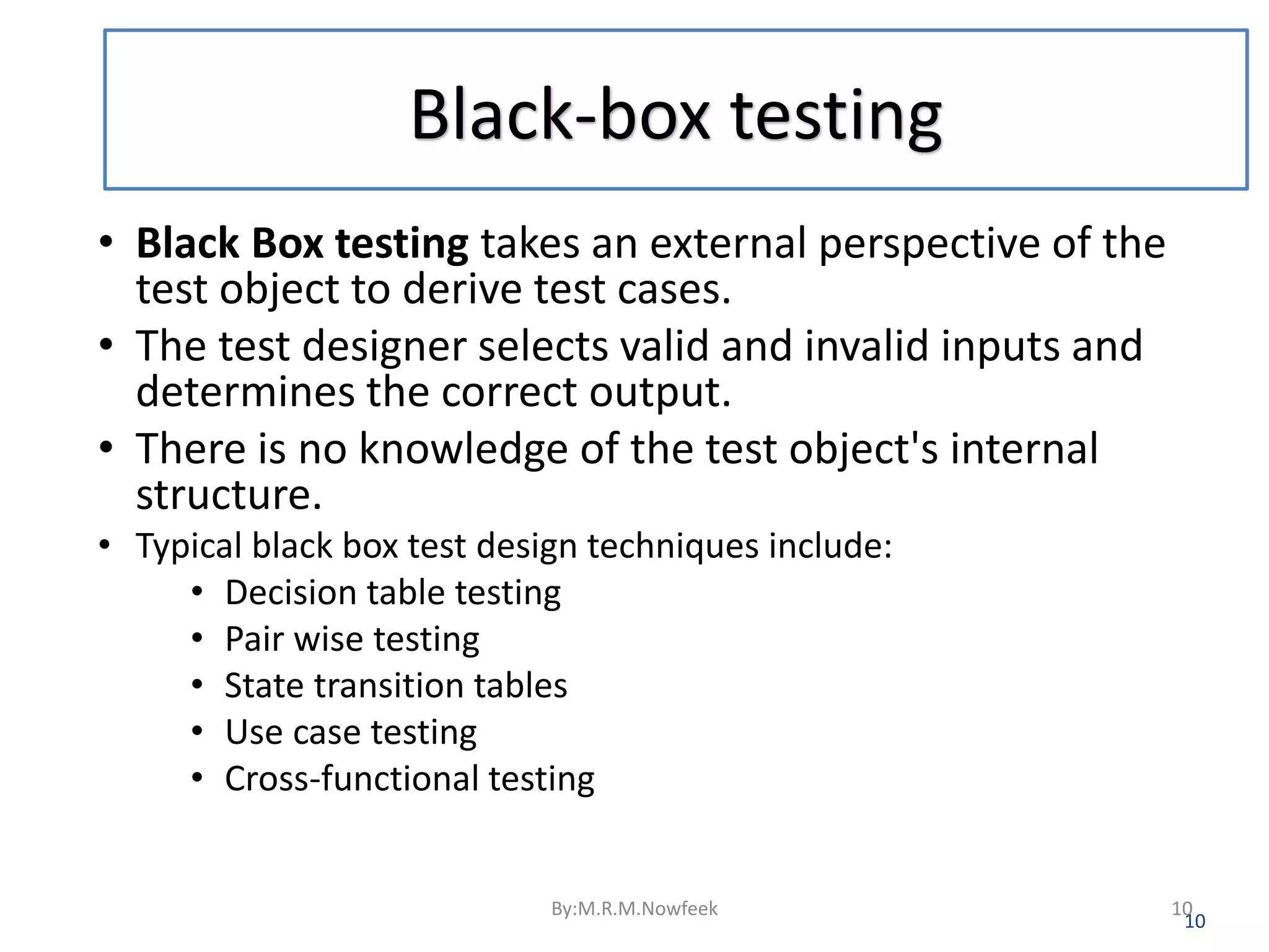 Black-box testing • Black Box testing takes an external perspective of the test object to derive test cases. • The test designer selects valid and invalid inputs and determines the correct output. • There is no knowledge of the test object's internal structure. • Typical black box test design techniques include: • Decision table testing • Pair wise testing • State transition tables • Use case testing • Cross-functional testing 10 By:M.R.M.Nowfeek 10 