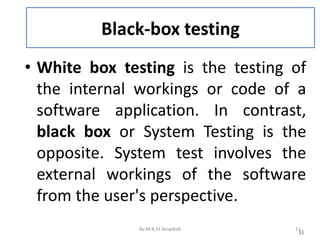 Black-box testing
• White box testing is the testing of
the internal workings or code of a
software application. In contrast,
black box or System Testing is the
opposite. System test involves the
external workings of the software
from the user's perspective.
11
By:M.R.M.Nowfeek 11
 