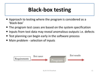 Black-box testing
 Approach to testing where the program is considered as a
‘black-box’
 The program test cases are based on the system specification
 Inputs from test data may reveal anomalous outputs i.e. defects
 Test planning can begin early in the software process
 Main problem - selection of inputs
Program
Requirements
Test cases Test results
By:M.R.M.Nowfeek 12
 