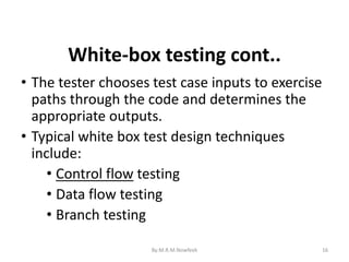 16
• The tester chooses test case inputs to exercise
paths through the code and determines the
appropriate outputs.
• Typical white box test design techniques
include:
• Control flow testing
• Data flow testing
• Branch testing
White-box testing cont..
By:M.R.M.Nowfeek
 
