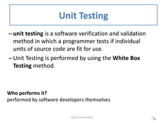 Unit Testing
–unit testing is a software verification and validation
method in which a programmer tests if individual
units of source code are fit for use.
–Unit Testing is performed by using the White Box
Testing method.
20
Who performs it?
performed by software developers themselves
By:M.R.M.Nowfeek 20
 