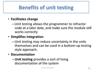 Benefits of unit testing
• Facilitates change
–Unit testing allows the programmer to refractor
code at a later date, and make sure the module still
works correctly
• Simplifies integration
–Unit testing may reduce uncertainty in the units
themselves and can be used in a bottom-up testing
style approach.
• Documentation
–Unit testing provides a sort of living
documentation of the system
22
By:M.R.M.Nowfeek 22
 