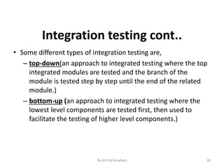 28
• Some different types of integration testing are,
– top-down(an approach to integrated testing where the top
integrated modules are tested and the branch of the
module is tested step by step until the end of the related
module.)
– bottom-up (an approach to integrated testing where the
lowest level components are tested first, then used to
facilitate the testing of higher level components.)
Integration testing cont..
By:M.R.M.Nowfeek
 