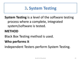 3. System Testing
29
System Testing is a level of the software testing
process where a complete, integrated
system/software is tested.
METHOD
Black Box Testing method is used.
Who performs it
independent Testers perform System Testing.
By:M.R.M.Nowfeek
 