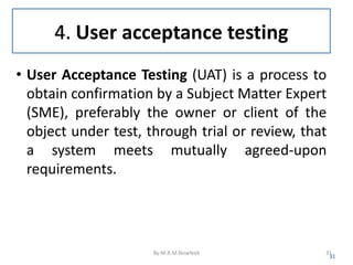 4. User acceptance testing
• User Acceptance Testing (UAT) is a process to
obtain confirmation by a Subject Matter Expert
(SME), preferably the owner or client of the
object under test, through trial or review, that
a system meets mutually agreed-upon
requirements.
31
By:M.R.M.Nowfeek 31
 