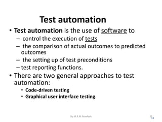 Test automation
• Test automation is the use of software to
– control the execution of tests
– the comparison of actual outcomes to predicted
outcomes
– the setting up of test preconditions
– test reporting functions.
• There are two general approaches to test
automation:
• Code-driven testing
• Graphical user interface testing.
33
By:M.R.M.Nowfeek 33
 