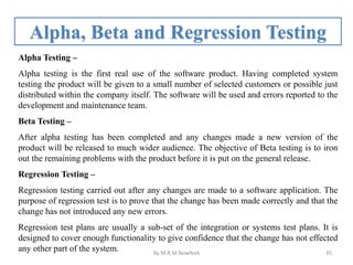 Alpha, Beta and Regression Testing
Alpha Testing –
Alpha testing is the first real use of the software product. Having completed system
testing the product will be given to a small number of selected customers or possible just
distributed within the company itself. The software will be used and errors reported to the
development and maintenance team.
Beta Testing –
After alpha testing has been completed and any changes made a new version of the
product will be released to much wider audience. The objective of Beta testing is to iron
out the remaining problems with the product before it is put on the general release.
Regression Testing –
Regression testing carried out after any changes are made to a software application. The
purpose of regression test is to prove that the change has been made correctly and that the
change has not introduced any new errors.
Regression test plans are usually a sub-set of the integration or systems test plans. It is
designed to cover enough functionality to give confidence that the change has not effected
any other part of the system. By:M.R.M.Nowfeek 35
 