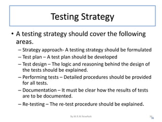 Testing Strategy
• A testing strategy should cover the following
areas.
– Strategy approach- A testing strategy should be formulated
– Test plan – A test plan should be developed
– Test design – The logic and reasoning behind the design of
the tests should be explained.
– Performing tests – Detailed procedures should be provided
for all tests.
– Documentation – It must be clear how the results of tests
are to be documented.
– Re-testing – The re-test procedure should be explained.
36
By:M.R.M.Nowfeek 36
 