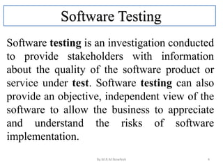 Software Testing
Software testing is an investigation conducted
to provide stakeholders with information
about the quality of the software product or
service under test. Software testing can also
provide an objective, independent view of the
software to allow the business to appreciate
and understand the risks of software
implementation.
By:M.R.M.Nowfeek 4
 