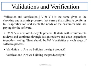 Validations and Verification
•Validation and verification ( V & V ) is the name given to the
checking and analysis processes that ensure that software conforms
to its specification and meets the needs of the customers who are
paying for the software.
• V & V is a whole life-cycle process. It starts with requirements
reviews and continues through design reviews and code inspections
to product testing. There should be V& V activities at each stage of
software process.
• Validation : Are we building the right product?
Verification : Are we building the product right?
By:M.R.M.Nowfeek 5
 