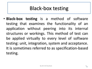 Black-box testing
• Black-box testing is a method of software
testing that examines the functionality of an
application without peering into its internal
structures or workings. This method of test can
be applied virtually to every level of software
testing: unit, integration, system and acceptance.
It is sometimes referred to as specification-based
testing.
8
By:M.R.M.Nowfeek 8
 
