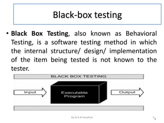 Black-box testing
• Black Box Testing, also known as Behavioral
Testing, is a software testing method in which
the internal structure/ design/ implementation
of the item being tested is not known to the
tester.
9
By:M.R.M.Nowfeek 9
 