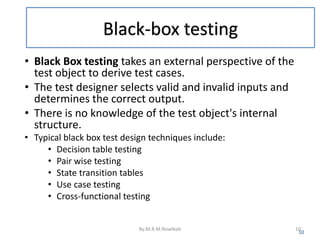 Black-box testing
• Black Box testing takes an external perspective of the
test object to derive test cases.
• The test designer selects valid and invalid inputs and
determines the correct output.
• There is no knowledge of the test object's internal
structure.
• Typical black box test design techniques include:
• Decision table testing
• Pair wise testing
• State transition tables
• Use case testing
• Cross-functional testing
10
By:M.R.M.Nowfeek 10
 