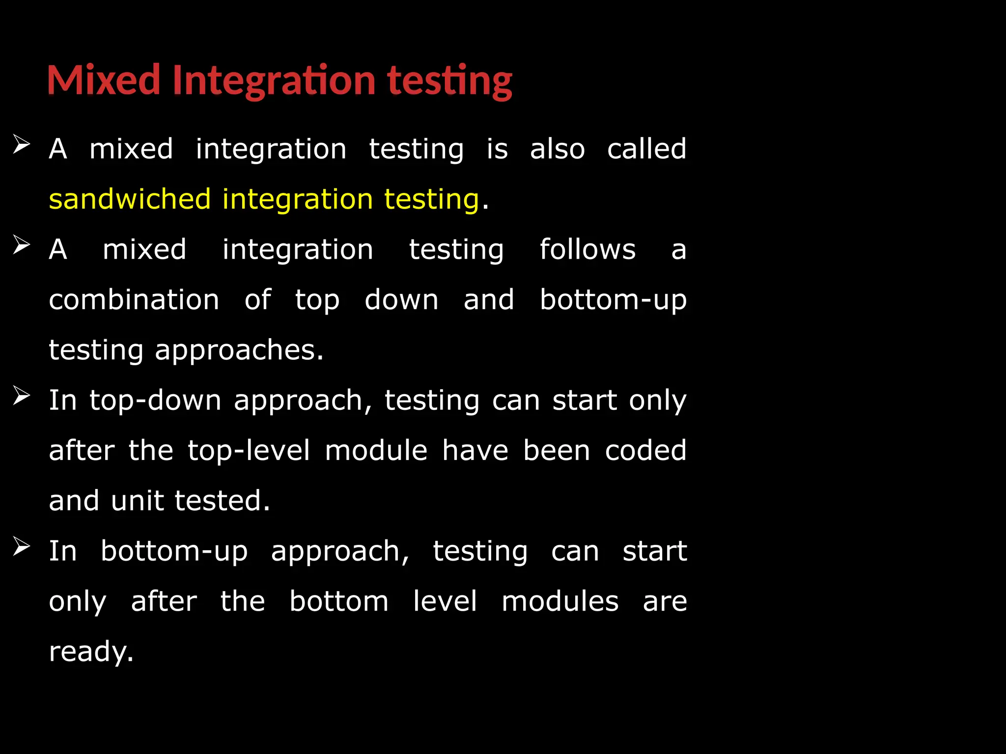 Mixed Integration testing
 A mixed integration testing is also called
sandwiched integration testing.
 A mixed integration testing follows a
combination of top down and bottom-up
testing approaches.
 In top-down approach, testing can start only
after the top-level module have been coded
and unit tested.
 In bottom-up approach, testing can start
only after the bottom level modules are
ready.
 