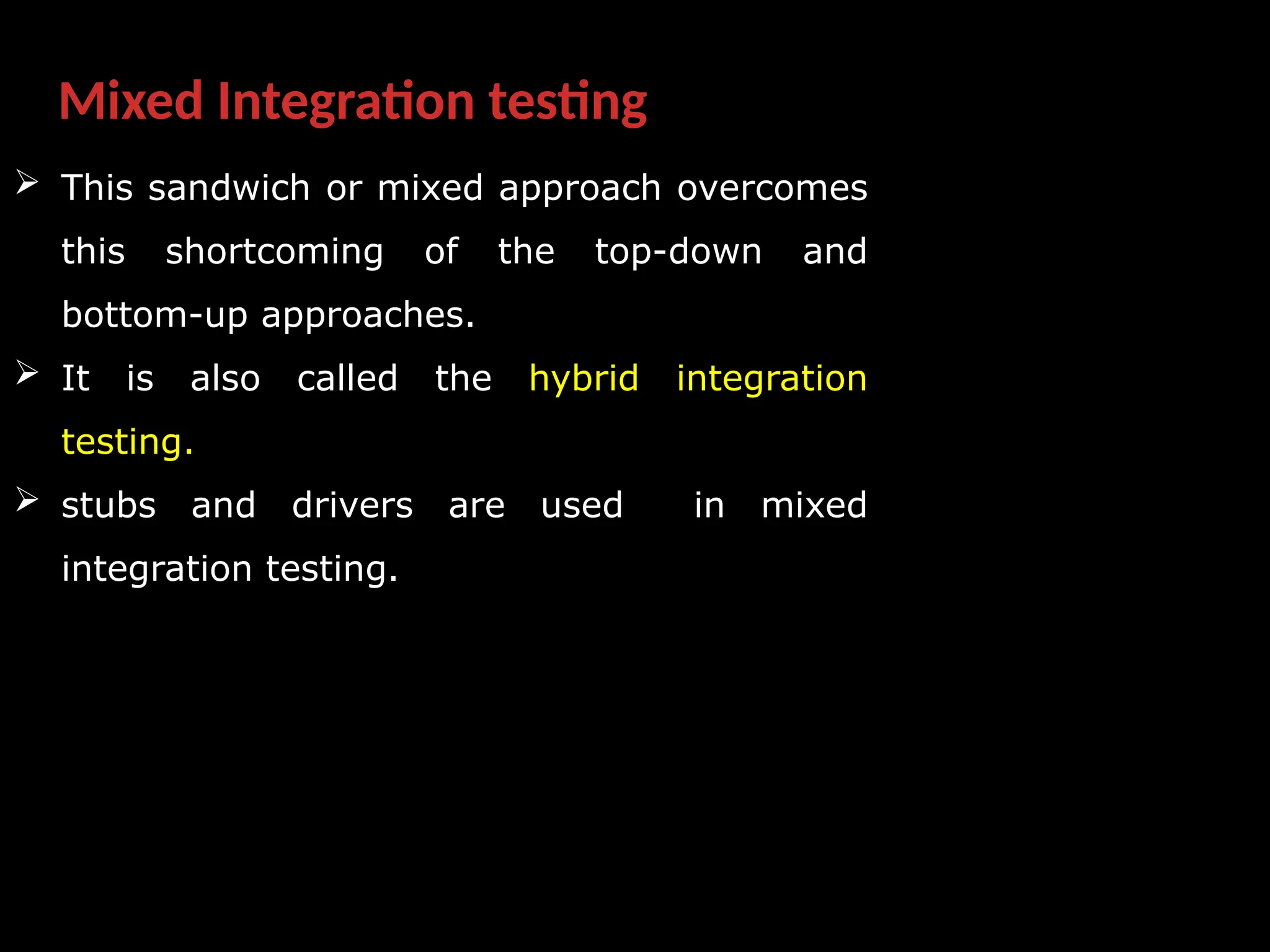 Mixed Integration testing
 This sandwich or mixed approach overcomes
this shortcoming of the top-down and
bottom-up approaches.
 It is also called the hybrid integration
testing.
 stubs and drivers are used in mixed
integration testing.
 
