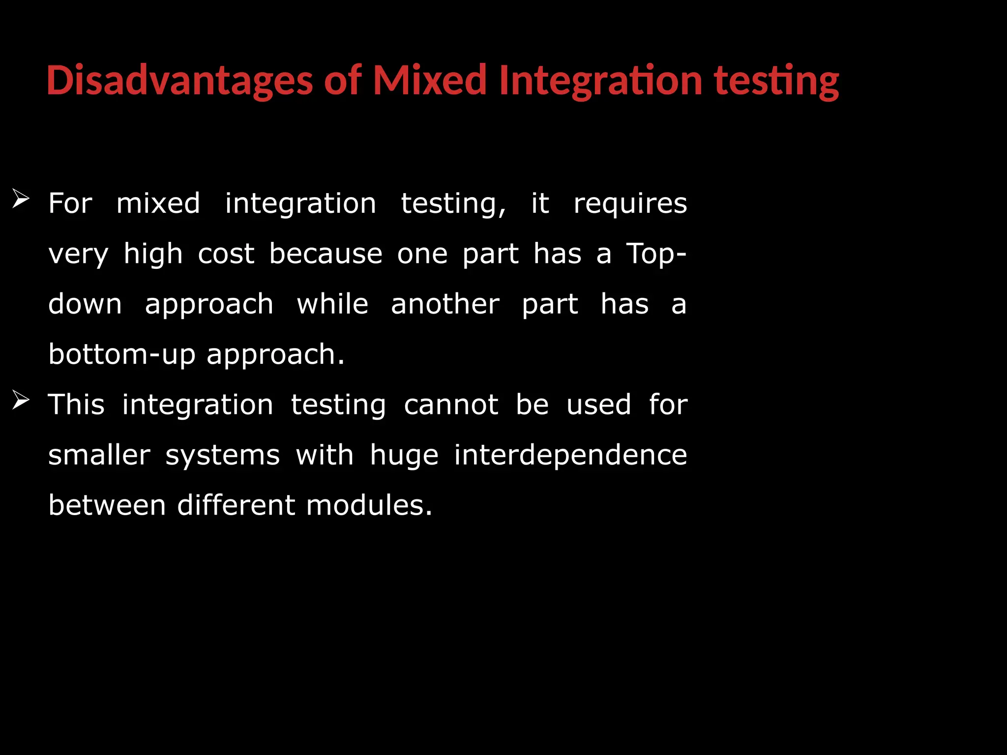 Disadvantages of Mixed Integration testing
 For mixed integration testing, it requires
very high cost because one part has a Top-
down approach while another part has a
bottom-up approach.
 This integration testing cannot be used for
smaller systems with huge interdependence
between different modules.
 