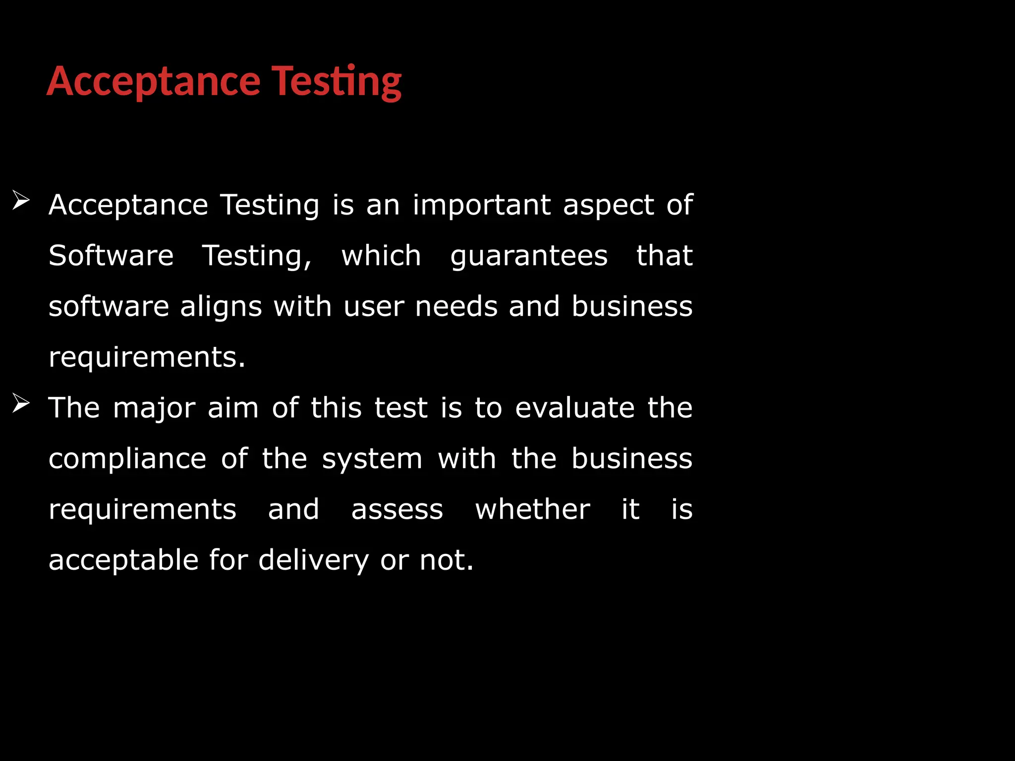 Acceptance Testing
 Acceptance Testing is an important aspect of
Software Testing, which guarantees that
software aligns with user needs and business
requirements.
 The major aim of this test is to evaluate the
compliance of the system with the business
requirements and assess whether it is
acceptable for delivery or not.
 