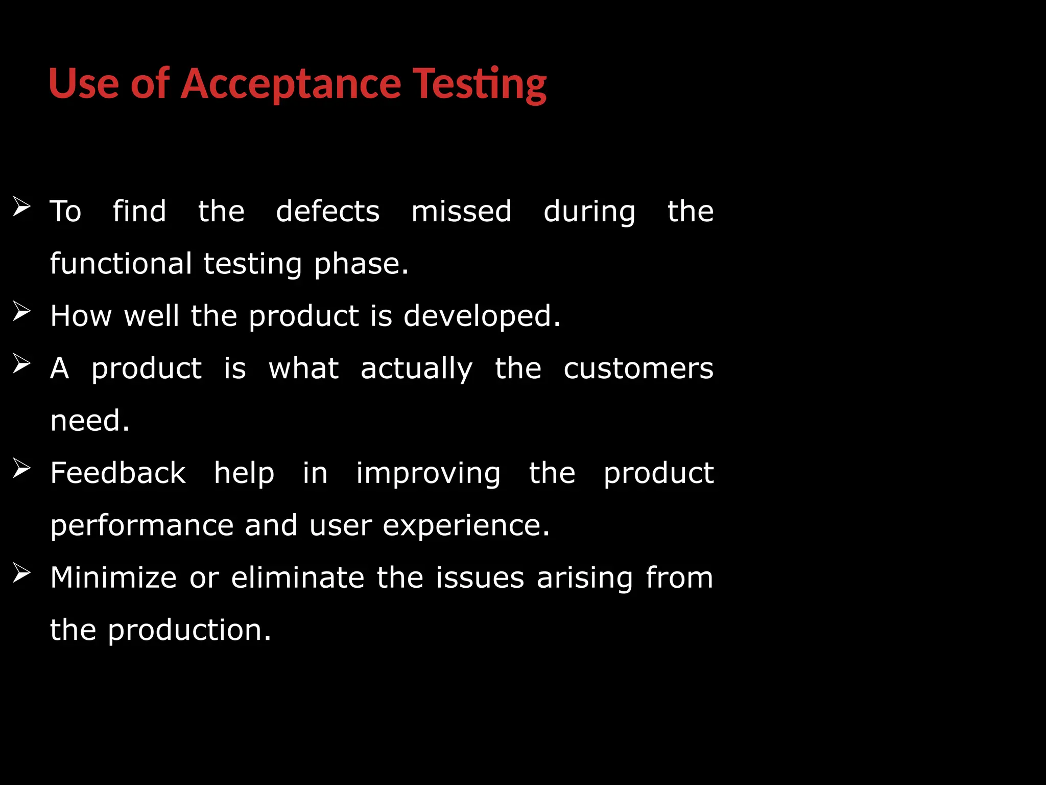 Use of Acceptance Testing
 To find the defects missed during the
functional testing phase.
 How well the product is developed.
 A product is what actually the customers
need.
 Feedback help in improving the product
performance and user experience.
 Minimize or eliminate the issues arising from
the production.
 