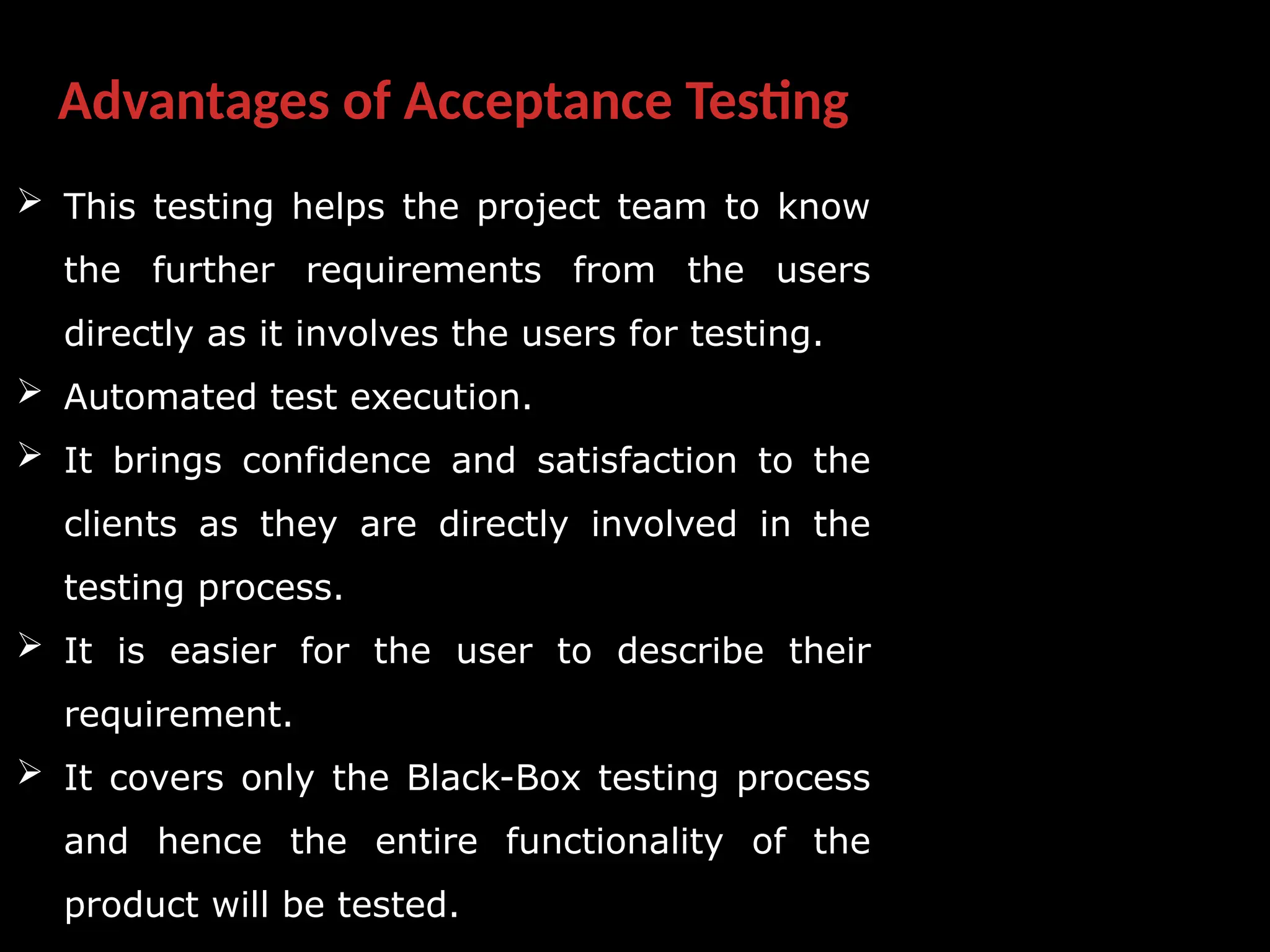 Advantages of Acceptance Testing
 This testing helps the project team to know
the further requirements from the users
directly as it involves the users for testing.
 Automated test execution.
 It brings confidence and satisfaction to the
clients as they are directly involved in the
testing process.
 It is easier for the user to describe their
requirement.
 It covers only the Black-Box testing process
and hence the entire functionality of the
product will be tested.
 