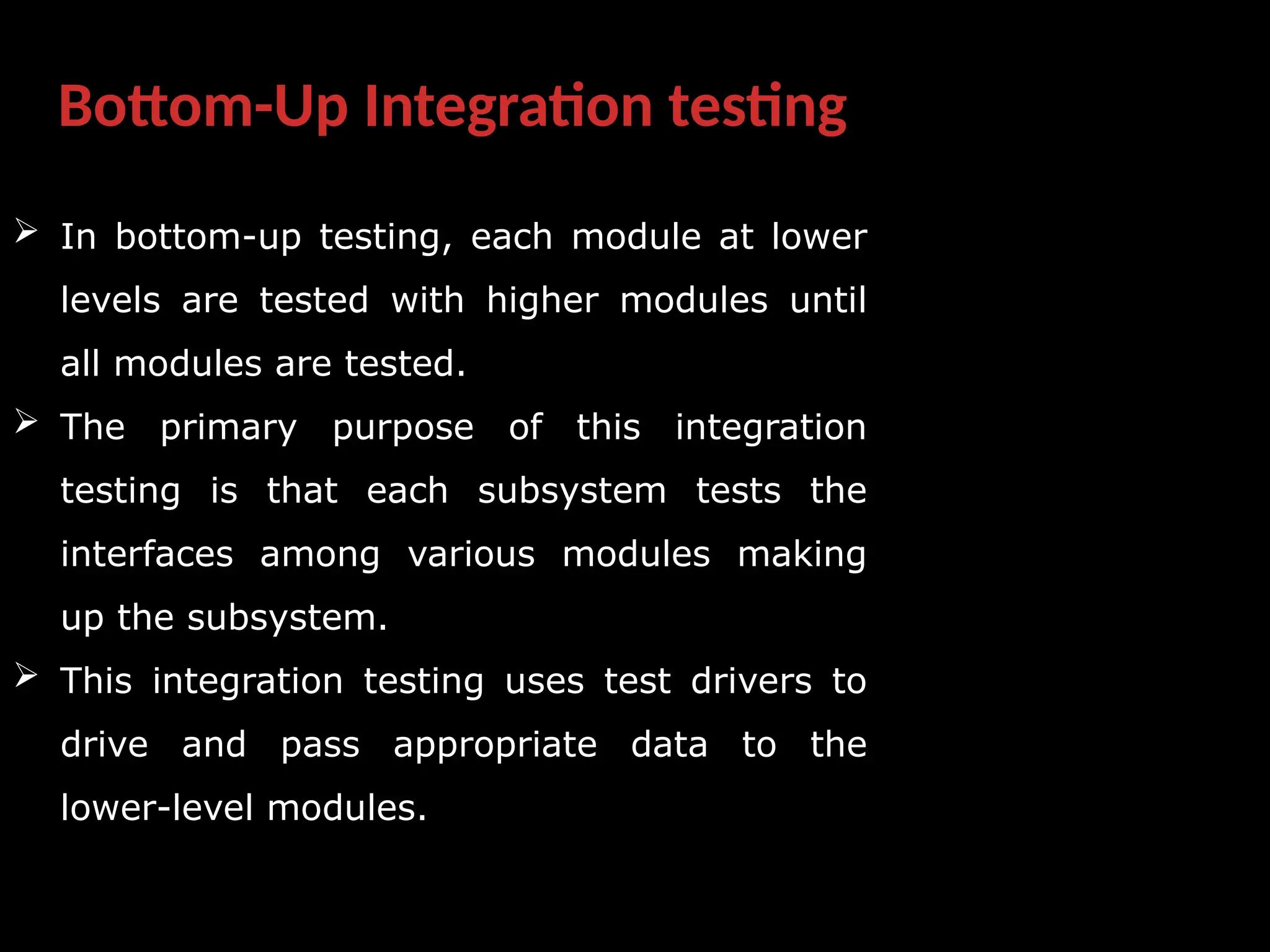 Bottom-Up Integration testing
 In bottom-up testing, each module at lower
levels are tested with higher modules until
all modules are tested.
 The primary purpose of this integration
testing is that each subsystem tests the
interfaces among various modules making
up the subsystem.
 This integration testing uses test drivers to
drive and pass appropriate data to the
lower-level modules.
 