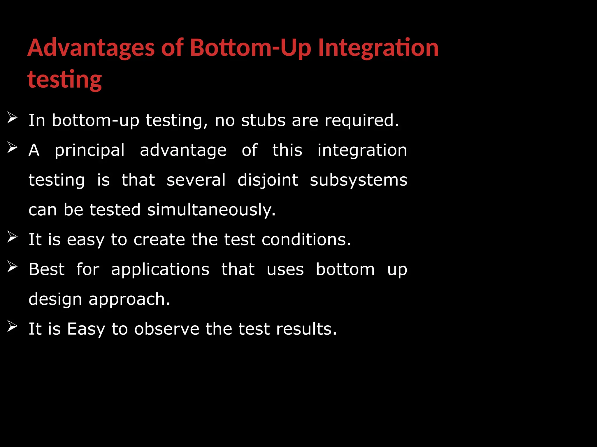 Advantages of Bottom-Up Integration
testing
 In bottom-up testing, no stubs are required.
 A principal advantage of this integration
testing is that several disjoint subsystems
can be tested simultaneously.
 It is easy to create the test conditions.
 Best for applications that uses bottom up
design approach.
 It is Easy to observe the test results.
 