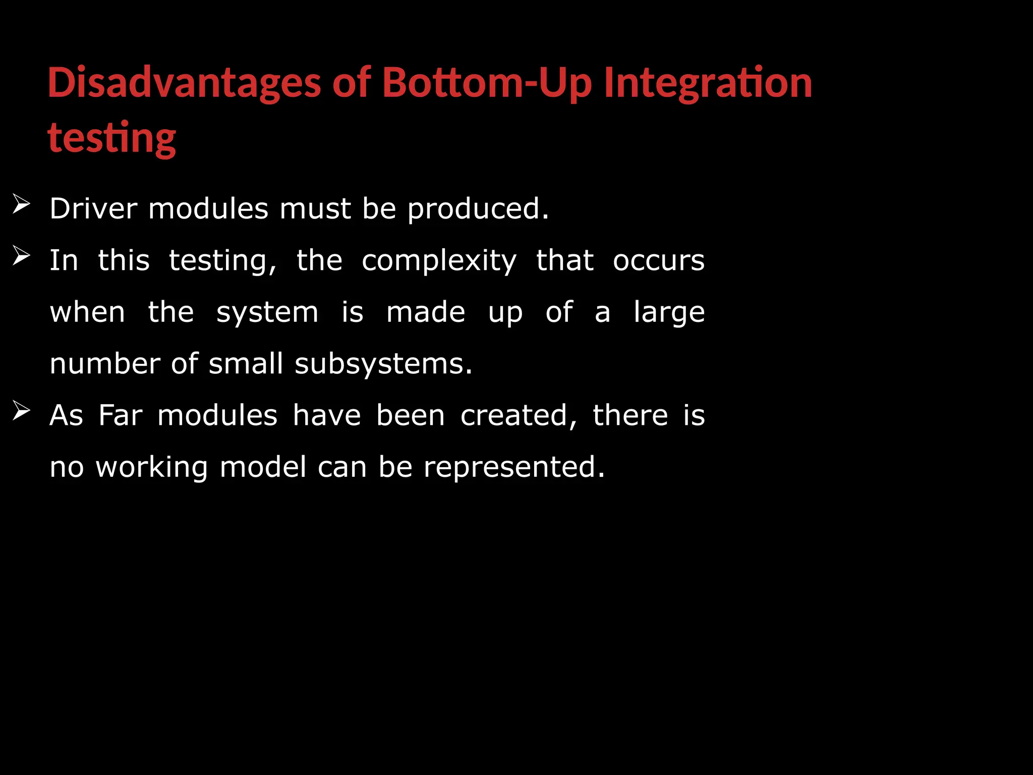 Disadvantages of Bottom-Up Integration
testing
 Driver modules must be produced.
 In this testing, the complexity that occurs
when the system is made up of a large
number of small subsystems.
 As Far modules have been created, there is
no working model can be represented.
 