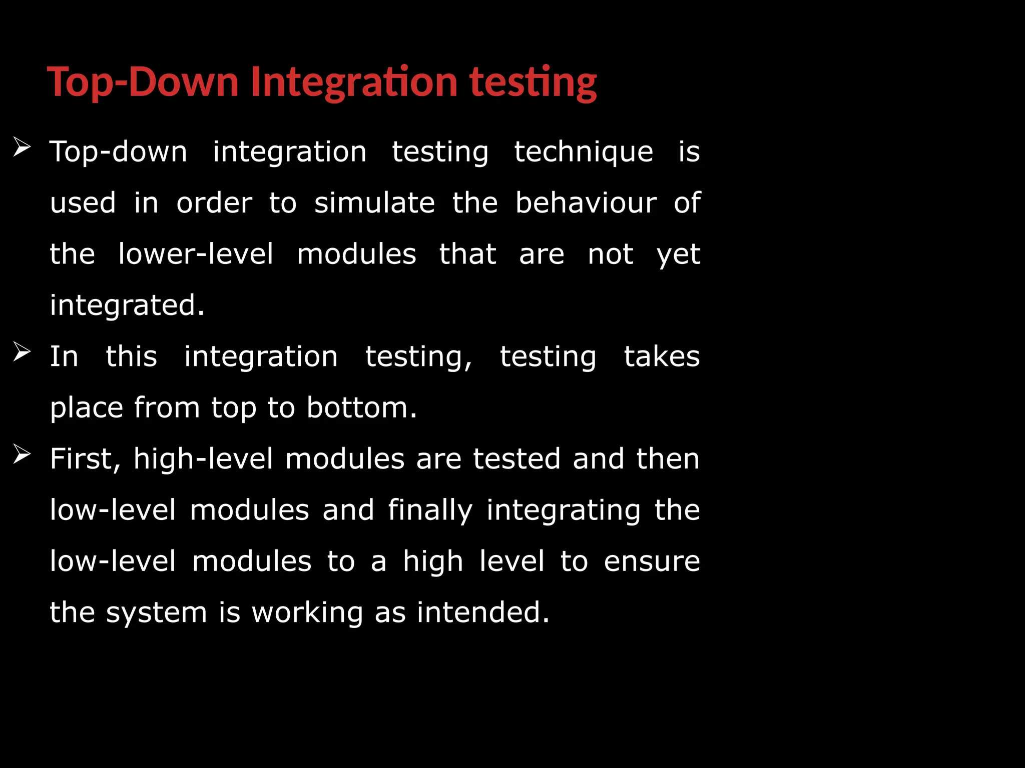 Top-Down Integration testing
 Top-down integration testing technique is
used in order to simulate the behaviour of
the lower-level modules that are not yet
integrated.
 In this integration testing, testing takes
place from top to bottom.
 First, high-level modules are tested and then
low-level modules and finally integrating the
low-level modules to a high level to ensure
the system is working as intended.
 
