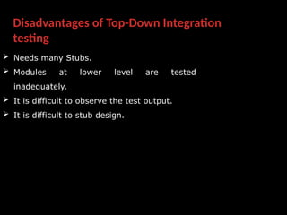 Disadvantages of Top-Down Integration
testing
 Needs many Stubs.
 Modules at lower level are tested
inadequately.
 It is difficult to observe the test output.
 It is difficult to stub design.
 