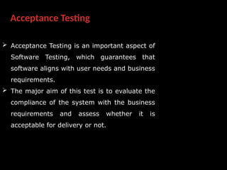 Acceptance Testing
 Acceptance Testing is an important aspect of
Software Testing, which guarantees that
software aligns with user needs and business
requirements.
 The major aim of this test is to evaluate the
compliance of the system with the business
requirements and assess whether it is
acceptable for delivery or not.
 