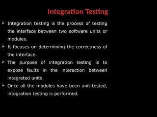 Integration Testing
 Integration testing is the process of testing
the interface between two software units or
modules.
 It focuses on determining the correctness of
the interface.
 The purpose of integration testing is to
expose faults in the interaction between
integrated units.
 Once all the modules have been unit-tested,
integration testing is performed.
 