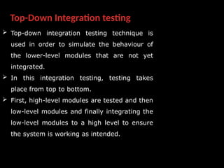 Top-Down Integration testing
 Top-down integration testing technique is
used in order to simulate the behaviour of
the lower-level modules that are not yet
integrated.
 In this integration testing, testing takes
place from top to bottom.
 First, high-level modules are tested and then
low-level modules and finally integrating the
low-level modules to a high level to ensure
the system is working as intended.
 