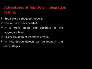 Advantages of Top-Down Integration
testing
 Separately debugged module.
 Few or no drivers needed.
 It is more stable and accurate at the
aggregate level.
 Easier isolation of interface errors.
 In this, design defects can be found in the
early stages.
 