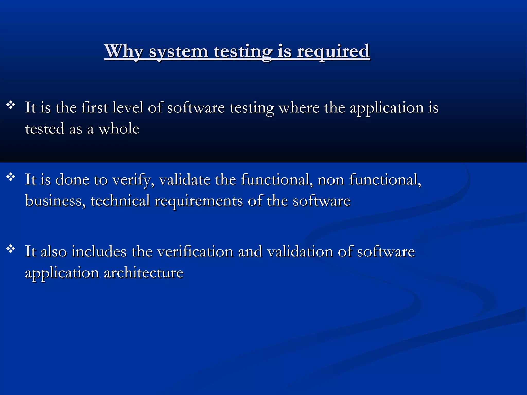 Why system testing is required  It is the first level of software testing where the application is tested as a whole  It is done to verify, validate the functional, non functional, business, technical requirements of the software  It also includes the verification and validation of software application architecture 
