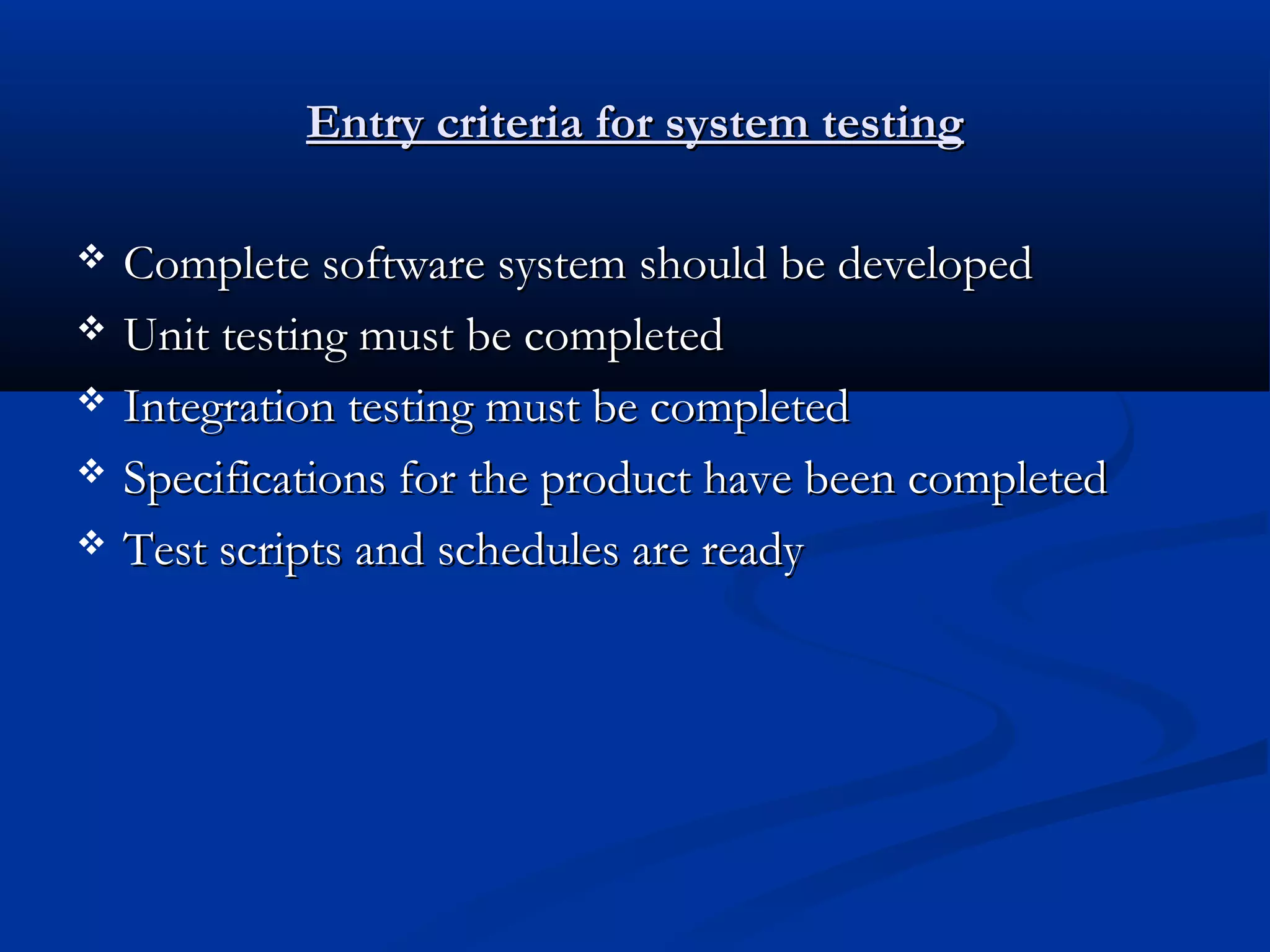 Entry criteria for system testing      Complete software system should be developed Unit testing must be completed Integration testing must be completed Specifications for the product have been completed Test scripts and schedules are ready 