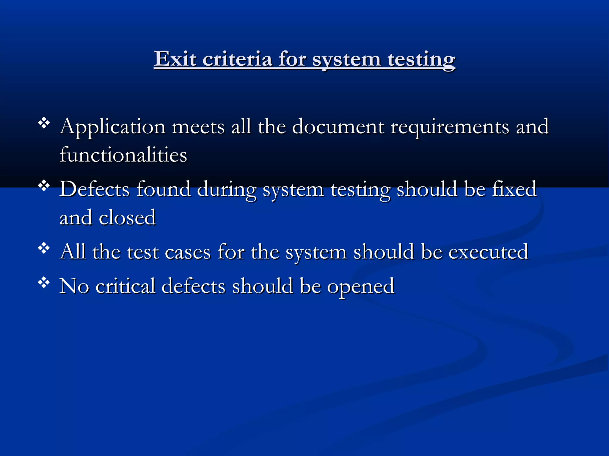 Exit criteria for system testing     Application meets all the document requirements and functionalities Defects found during system testing should be fixed and closed All the test cases for the system should be executed No critical defects should be opened 