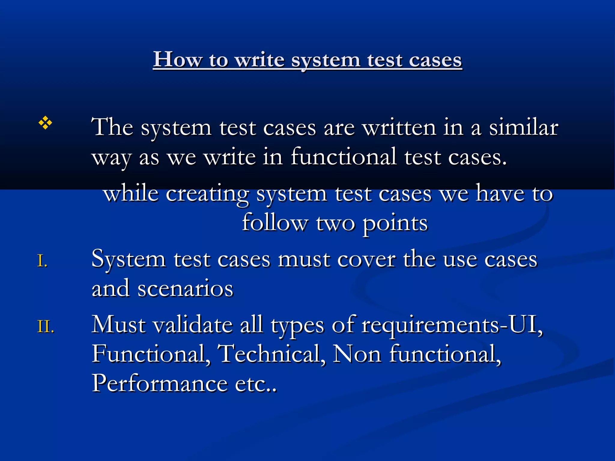 How to write system test cases  I. II. The system test cases are written in a similar way as we write in functional test cases. while creating system test cases we have to follow two points System test cases must cover the use cases and scenarios Must validate all types of requirements-UI, Functional, Technical, Non functional, Performance etc.. 