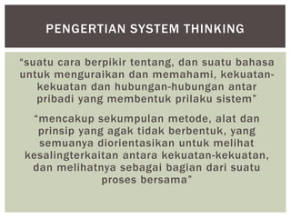 PENGERTIAN SYSTEM THINKING

“suatu cara berpikir tentang, dan suatu bahasa
untuk menguraikan dan memahami, kekuatan-
   kekuatan dan hubungan-hubungan antar
   pribadi yang membentuk prilaku sistem”
 “mencakup sekumpulan metode, alat dan
  prinsip yang agak tidak berbentuk, yang
  semuanya diorientasikan untuk melihat
kesalingterkaitan antara kekuatan-kekuatan,
 dan melihatnya sebagai bagian dari suatu
              proses bersama”
 