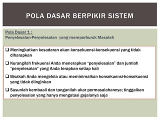 POLA DASAR BERPIKIR SISTEM



 Meningkatkan kesadaran akan konsekuensi-konsekuensi yang tidak
  diharapkan
 Kurangilah frekuensi Anda menerapkan “penyelesaian” dan jumlah
  “penyelesaian” yang Anda terapkan setiap kali
 Bisakah Anda mengelola atau meminimalkan konsekuensi-konsekuensi
  yang tidak diinginkan
 Susunlah kembaali dan tanganilah akar permasalahannya; tinggalkan
  penyelesaian yang hanya mengatasi gejalanya saja
 