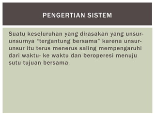 PENGERTIAN SISTEM

Suatu keseluruhan yang dirasakan yang unsur-
unsurnya “tergantung bersama” karena unsur-
unsur itu terus menerus saling mempengaruhi
dari waktu- ke waktu dan beroperesi menuju
sutu tujuan bersama
 