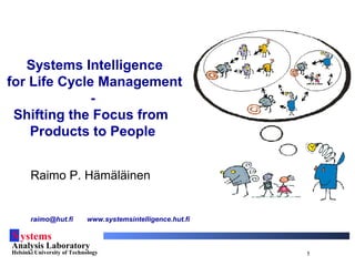 Systems
Analysis Laboratory
Helsinki University of Technology 1
Systems Intelligence
for Life Cycle Management
-
Shifting the Focus from
Products to People
Raimo P. Hämäläinen
raimo@hut.fi www.systemsintelligence.hut.fi
 
