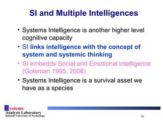 Systems
Analysis Laboratory
Helsinki University of Technology 10
SI and Multiple Intelligences
• Systems Intelligence is another higher level
cognitive capacity
• SI links intelligence with the concept of
system and systemic thinking
• SI embedds Social and Emotional intelligence
(Goleman 1995, 2006)
• Systems Intelligence is a survival asset we
have as a species
 