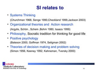 Systems
Analysis Laboratory
Helsinki University of Technology 11
SI relates to
• Systems Thinking
(Churchman 1968, Senge 1990,Checkland 1999,Jackson 2003)
• Organizational theories and Action research
(Argylis, Schön , Schein ,Bohm 1980, Isaacs 1999)
• Philosophy, Socratic tradition for thinking for good life
• Positive psychology
(Bateson 2000, Goffman 1974, Seligman 2002)
• Theories of decision making and problem solving
(Simon 1956, Keeney 1992, Kahneman, Tversky 2000)
 