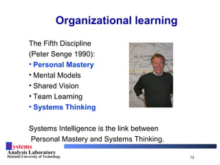 Systems
Analysis Laboratory
Helsinki University of Technology 12
Organizational learning
The Fifth Discipline
(Peter Senge 1990):
• Personal Mastery
• Mental Models
• Shared Vision
• Team Learning
• Systems Thinking
Systems Intelligence is the link between
Personal Mastery and Systems Thinking.
 