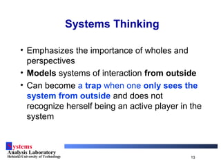 Systems
Analysis Laboratory
Helsinki University of Technology 13
Systems Thinking
• Emphasizes the importance of wholes and
perspectives
• Models systems of interaction from outside
• Can become a trap when one only sees the
system from outside and does not
recognize herself being an active player in the
system
 