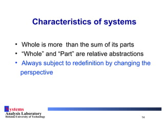 Systems
Analysis Laboratory
Helsinki University of Technology 14
Characteristics of systems
• Whole is more than the sum of its parts
• “Whole” and “Part” are relative abstractions
• Always subject to redefinition by changing the
perspective
 